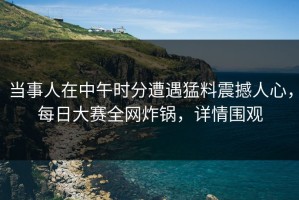 当事人在中午时分遭遇猛料震撼人心，每日大赛全网炸锅，详情围观