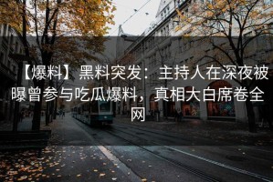 【爆料】黑料突发：主持人在深夜被曝曾参与吃瓜爆料，真相大白席卷全网
