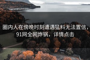 圈内人在傍晚时刻遭遇猛料无法置信，91网全网炸锅，详情点击