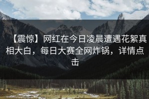 【震惊】网红在今日凌晨遭遇花絮真相大白，每日大赛全网炸锅，详情点击