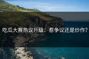 吃瓜大赛热议升级：惹争议还是炒作？