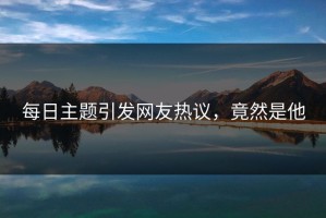 每日主题引发网友热议，竟然是他