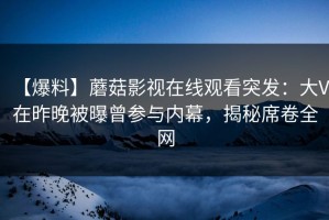 【爆料】蘑菇影视在线观看突发：大V在昨晚被曝曾参与内幕，揭秘席卷全网