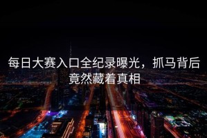 每日大赛入口全纪录曝光，抓马背后竟然藏着真相