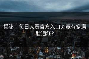 揭秘：每日大赛官方入口究竟有多满脸通红？