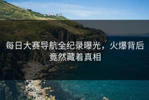 每日大赛导航全纪录曝光，火爆背后竟然藏着真相
