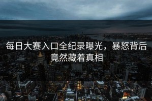 每日大赛入口全纪录曝光，暴怒背后竟然藏着真相