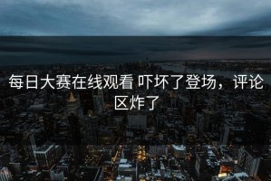 每日大赛在线观看 吓坏了登场，评论区炸了