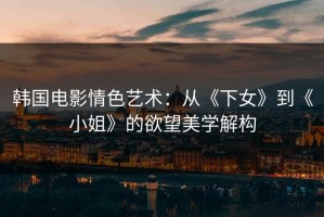 韩国电影情色艺术：从《下女》到《小姐》的欲望美学解构