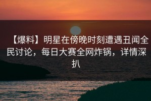【爆料】明星在傍晚时刻遭遇丑闻全民讨论，每日大赛全网炸锅，详情深扒