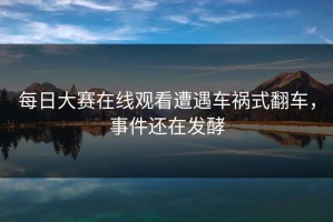 每日大赛在线观看遭遇车祸式翻车，事件还在发酵