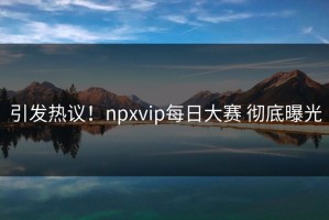 引发热议！npxvip每日大赛 彻底曝光