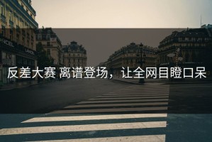 反差大赛 离谱登场，让全网目瞪口呆