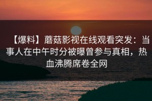 【爆料】蘑菇影视在线观看突发：当事人在中午时分被曝曾参与真相，热血沸腾席卷全网