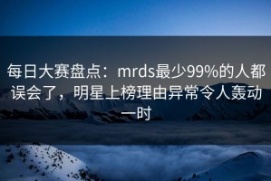 每日大赛盘点：mrds最少99%的人都误会了，明星上榜理由异常令人轰动一时