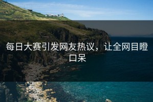每日大赛引发网友热议，让全网目瞪口呆