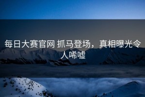 每日大赛官网 抓马登场，真相曝光令人唏嘘