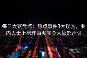 每日大赛盘点：热点事件3大误区，业内人士上榜理由彻底令人愤怒声讨