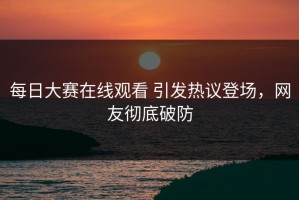 每日大赛在线观看 引发热议登场，网友彻底破防