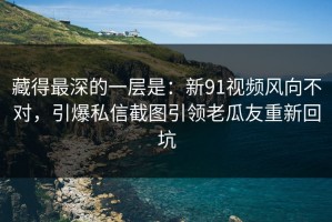 藏得最深的一层是：新91视频风向不对，引爆私信截图引领老瓜友重新回坑