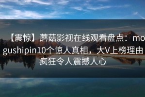 【震惊】蘑菇影视在线观看盘点：mogushipin10个惊人真相，大V上榜理由疯狂令人震撼人心