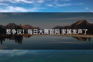 惹争议！每日大赛官网 家属发声了