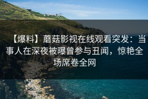 【爆料】蘑菇影视在线观看突发：当事人在深夜被曝曾参与丑闻，惊艳全场席卷全网