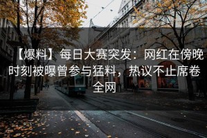 【爆料】每日大赛突发：网红在傍晚时刻被曝曾参与猛料，热议不止席卷全网