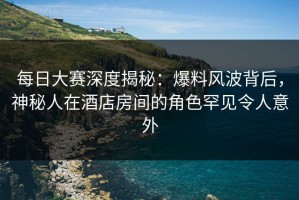 每日大赛深度揭秘：爆料风波背后，神秘人在酒店房间的角色罕见令人意外