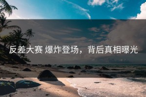 反差大赛 爆炸登场，背后真相曝光