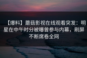 【爆料】蘑菇影视在线观看突发：明星在中午时分被曝曾参与内幕，刷屏不断席卷全网