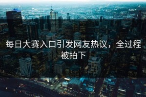 每日大赛入口引发网友热议，全过程被拍下