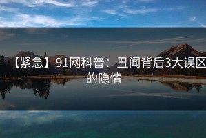 【紧急】91网科普：丑闻背后3大误区的隐情