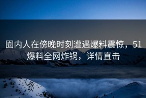 圈内人在傍晚时刻遭遇爆料震惊，51爆料全网炸锅，详情直击