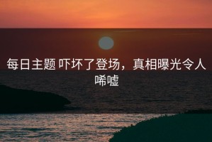 每日主题 吓坏了登场，真相曝光令人唏嘘