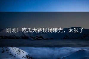 刚刚！吃瓜大赛现场曝光，太狠了