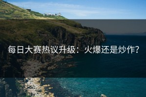 每日大赛热议升级：火爆还是炒作？