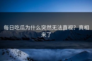 每日吃瓜为什么突然无法直视？真相来了