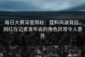 每日大赛深度揭秘：猛料风波背后，网红在记者发布会的角色异常令人意外