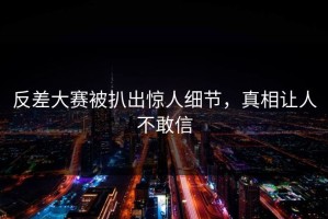 反差大赛被扒出惊人细节，真相让人不敢信