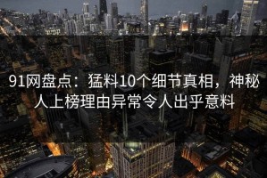 91网盘点：猛料10个细节真相，神秘人上榜理由异常令人出乎意料