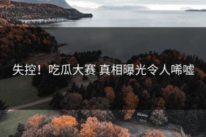 失控！吃瓜大赛 真相曝光令人唏嘘