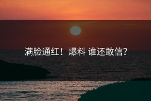 满脸通红！爆料 谁还敢信？