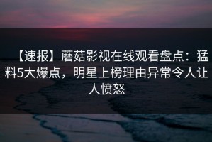【速报】蘑菇影视在线观看盘点：猛料5大爆点，明星上榜理由异常令人让人愤怒
