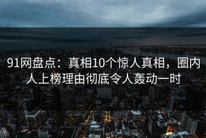 91网盘点：真相10个惊人真相，圈内人上榜理由彻底令人轰动一时