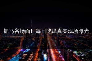 抓马名场面！每日吃瓜真实现场曝光
