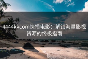 4444kkcom快播电影：解锁海量影视资源的终极指南