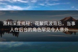 黑料深度揭秘：花絮风波背后，当事人在后台的角色罕见令人意外