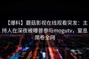 【爆料】蘑菇影视在线观看突发：主持人在深夜被曝曾参与mogutv，窒息席卷全网