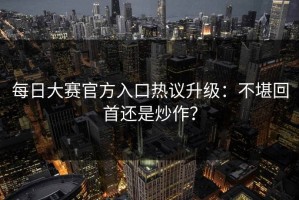每日大赛官方入口热议升级：不堪回首还是炒作？
